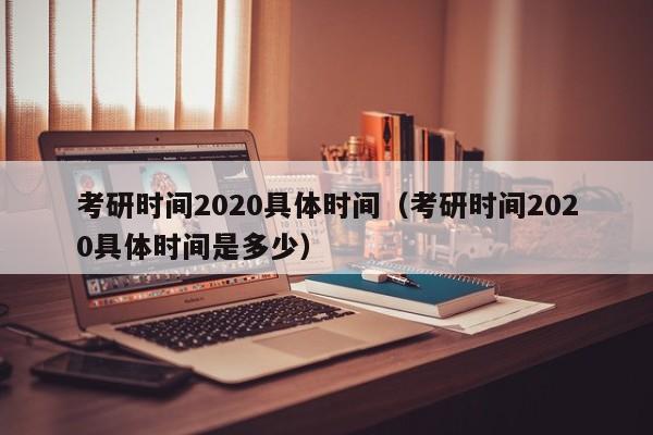 考研时间2020具体时间（考研时间2020具体时间是多少）