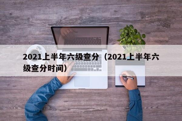 2021上半年六级查分（2021上半年六级查分时间）