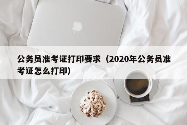 公务员准考证打印要求（2020年公务员准考证怎么打印）