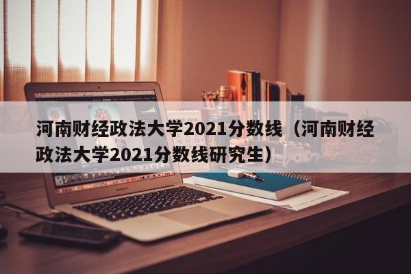 河南财经政法大学2021分数线（河南财经政法大学2021分数线研究生）