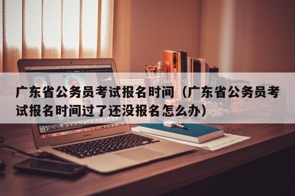 广东省公务员考试报名时间（广东省公务员考试报名时间过了还没报名怎么办）