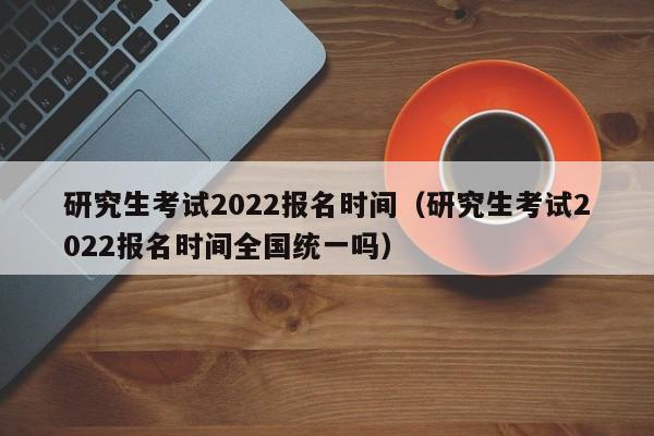 研究生考试2022报名时间（研究生考试2022报名时间全国统一吗）