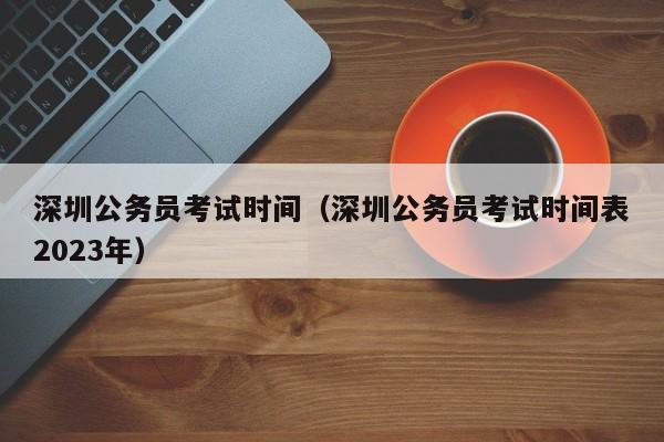 深圳公务员考试时间（深圳公务员考试时间表2023年）