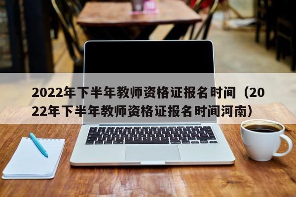 2022年下半年教师资格证报名时间（2022年下半年教师资格证报名时间河南）