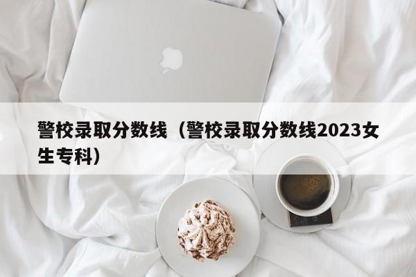 警校录取分数线（警校录取分数线2023女生专科）