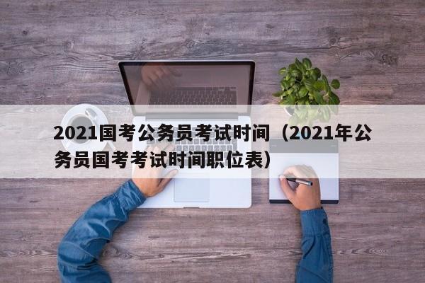 2021国考公务员考试时间（2021年公务员国考考试时间职位表）