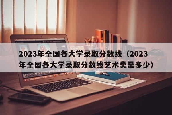 2023年全国各大学录取分数线（2023年全国各大学录取分数线艺术类是多少）