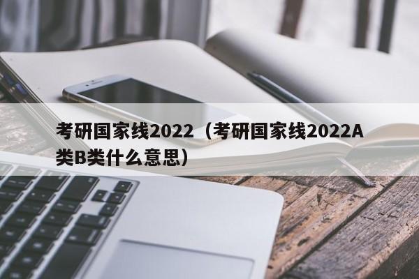 考研国家线2022（考研国家线2022A类B类什么意思）