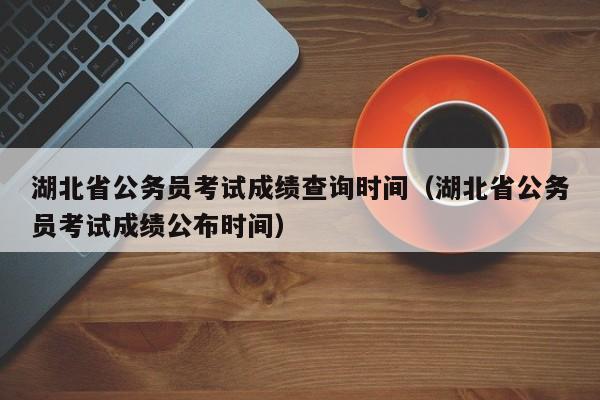 湖北省公务员考试成绩查询时间（湖北省公务员考试成绩公布时间）