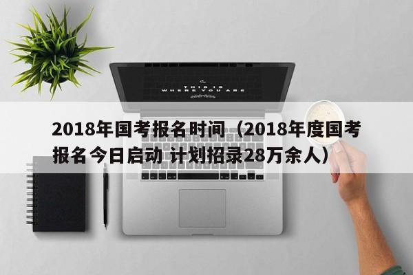 2018年国考报名时间（2018年度国考报名今日启动 计划招录28万余人）