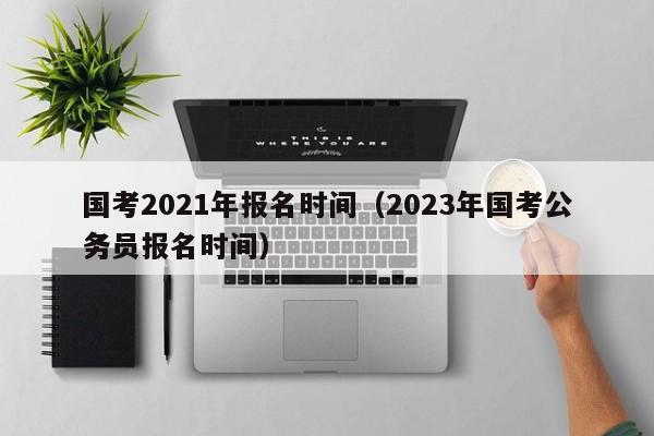 国考2021年报名时间（2023年国考公务员报名时间）