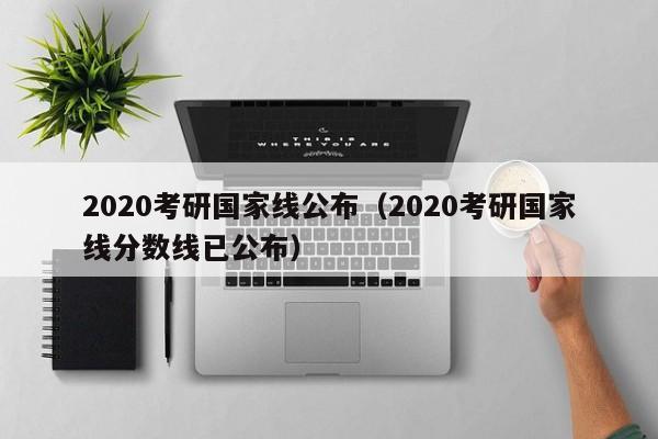 2020考研国家线公布（2020考研国家线分数线已公布）