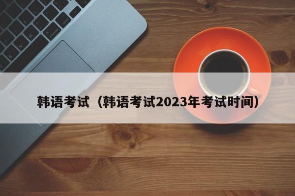 韩语考试（韩语考试2023年考试时间）