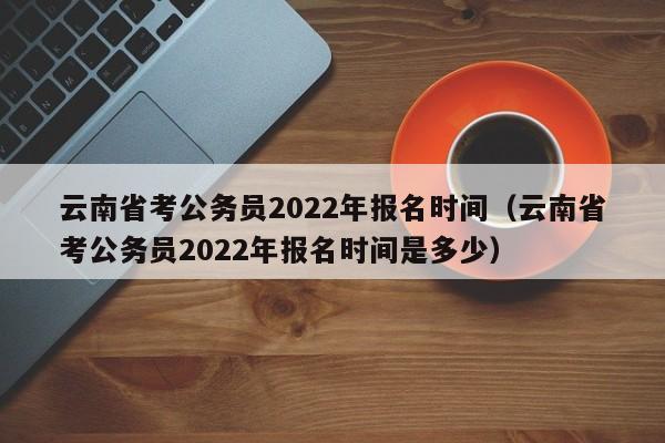 云南省考公务员2022年报名时间（云南省考公务员2022年报名时间是多少）