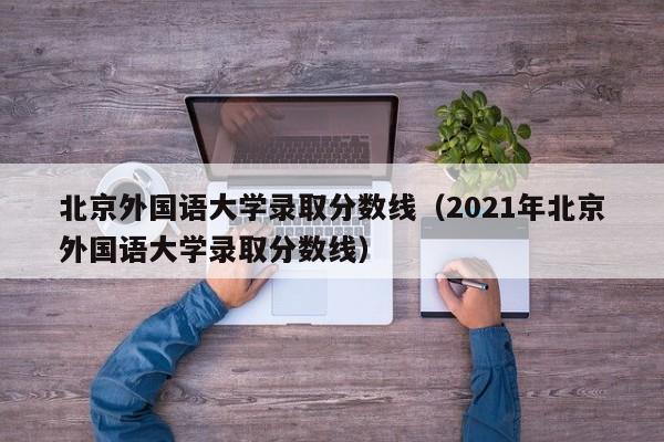 北京外国语大学录取分数线（2021年北京外国语大学录取分数线）