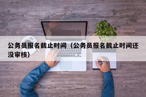 公务员报名截止时间（公务员报名截止时间还没审核）