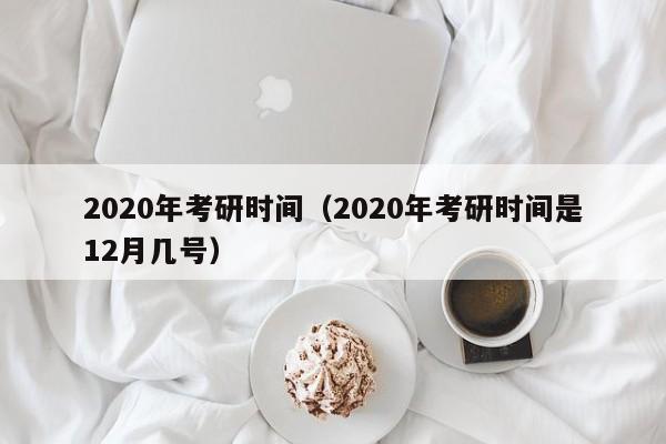 2020年考研时间（2020年考研时间是12月几号）