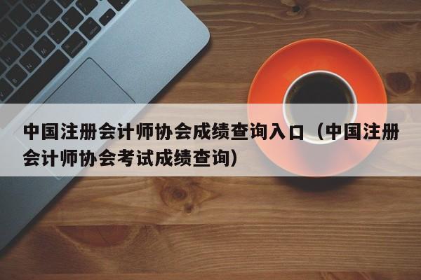 中国注册会计师协会成绩查询入口（中国注册会计师协会考试成绩查询）