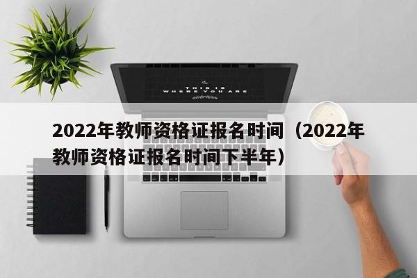 2022年教师资格证报名时间（2022年教师资格证报名时间下半年）