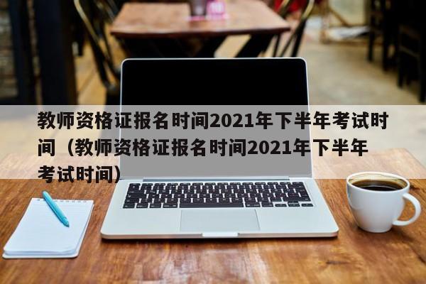 教师资格证报名时间2021年下半年考试时间（教师资格证报名时间2021年下半年 考试时间）