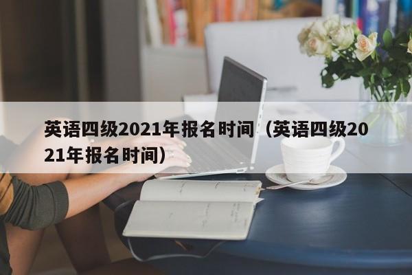 英语四级2021年报名时间（英语四级2021年报名时间）