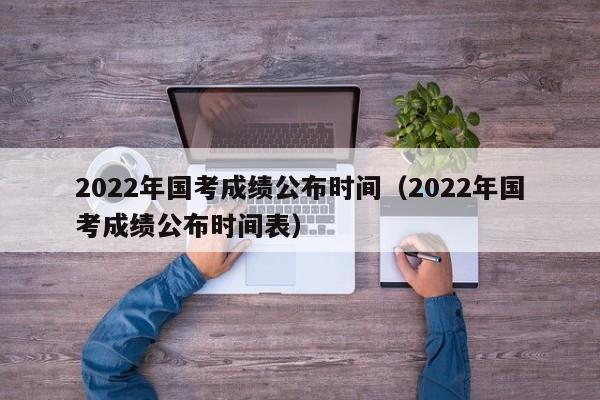 2022年国考成绩公布时间（2022年国考成绩公布时间表）