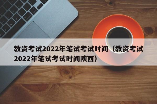 教资考试2022年笔试考试时间（教资考试2022年笔试考试时间陕西）