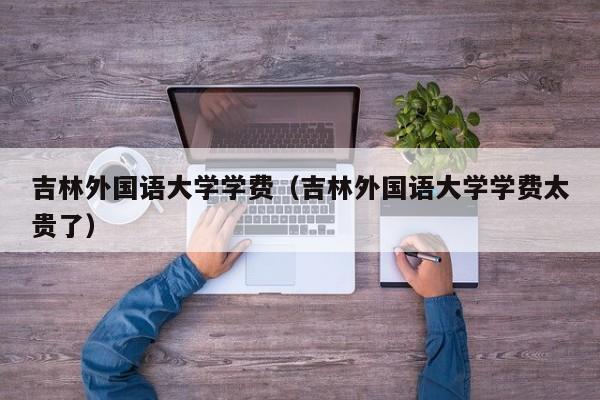 吉林外国语大学学费（吉林外国语大学学费太贵了）