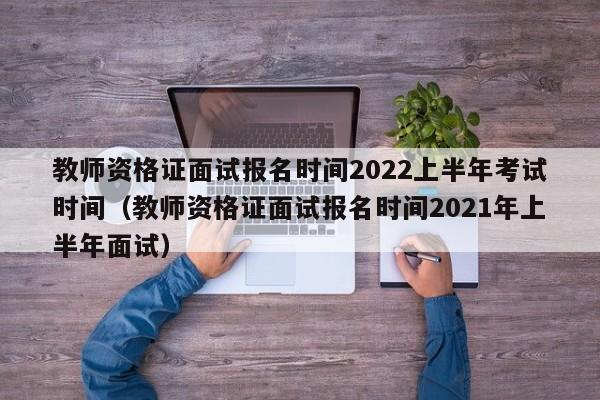 教师资格证面试报名时间2022上半年考试时间（教师资格证面试报名时间2021年上半年面试）