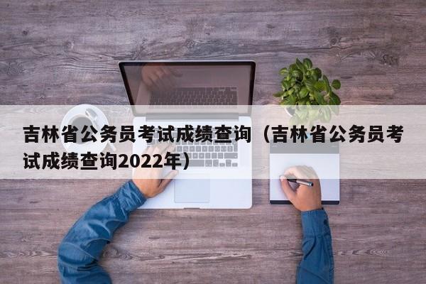 吉林省公务员考试成绩查询（吉林省公务员考试成绩查询2022年）