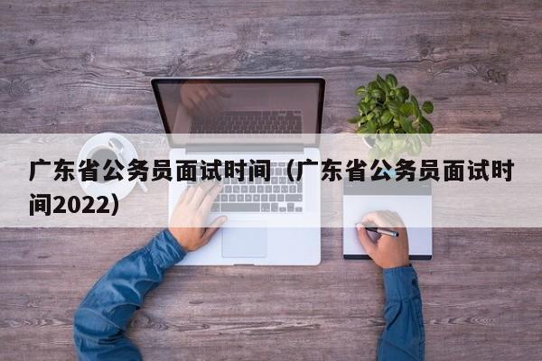 广东省公务员面试时间（广东省公务员面试时间2022）