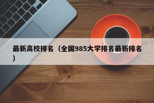 最新高校排名（全国985大学排名最新排名）