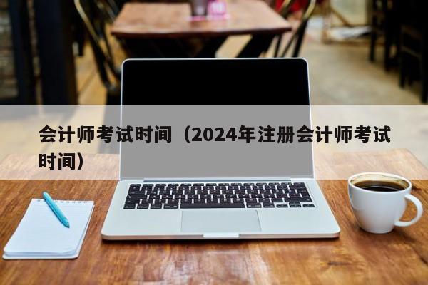 会计师考试时间（2024年注册会计师考试时间）