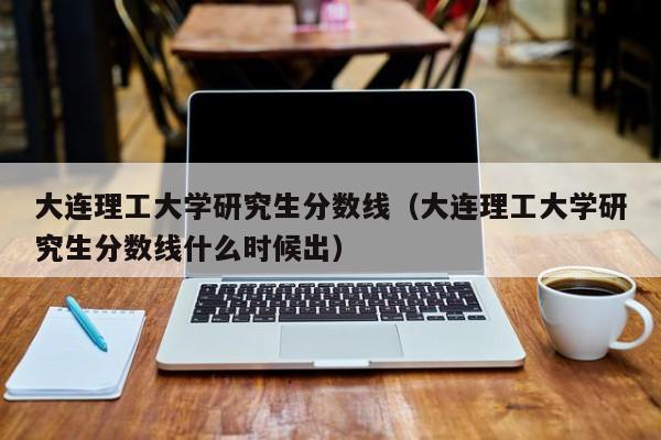 大连理工大学研究生分数线（大连理工大学研究生分数线什么时候出）