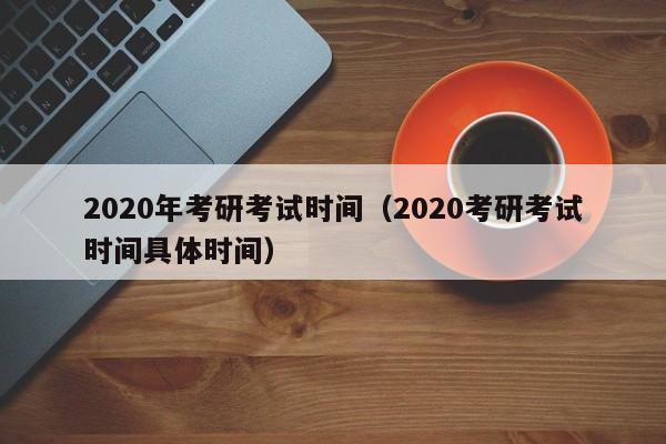 2020年考研考试时间（2020考研考试时间具体时间）