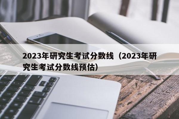 2023年研究生考试分数线（2023年研究生考试分数线预估）