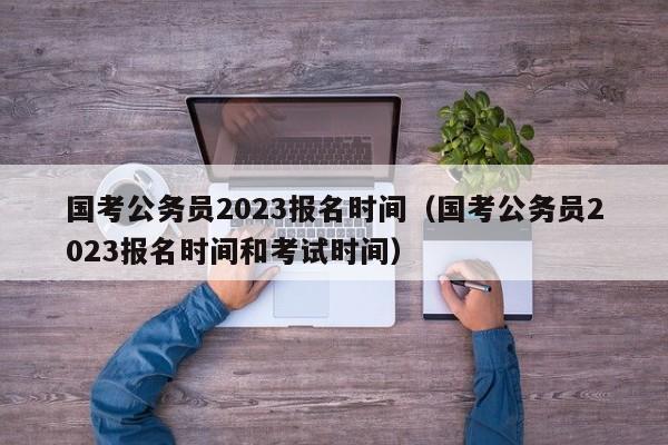 国考公务员2023报名时间（国考公务员2023报名时间和考试时间）