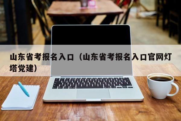 山东省考报名入口（山东省考报名入口官网灯塔党建）