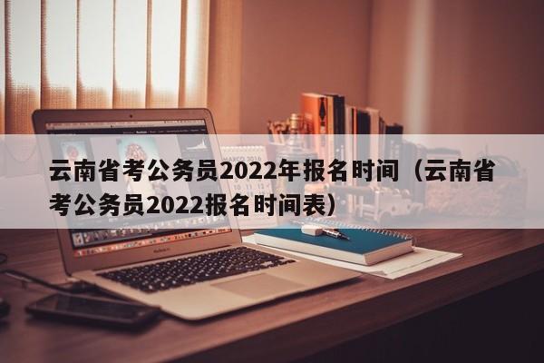 云南省考公务员2022年报名时间（云南省考公务员2022报名时间表）