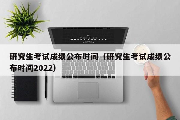 研究生考试成绩公布时间（研究生考试成绩公布时间2022）