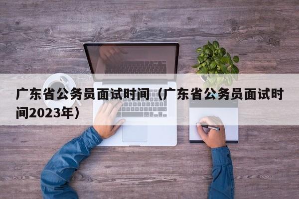 广东省公务员面试时间（广东省公务员面试时间2023年）