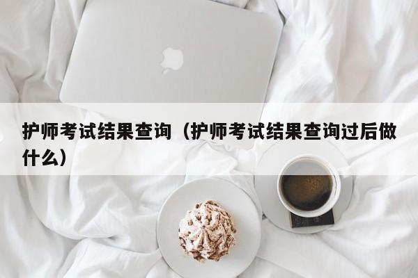 护师考试结果查询（护师考试结果查询过后做什么）