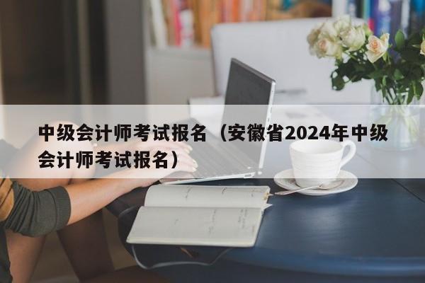 中级会计师考试报名（安徽省2024年中级会计师考试报名）