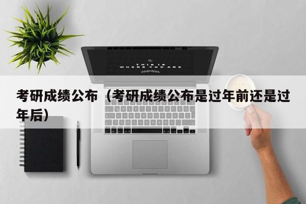 考研成绩公布（考研成绩公布是过年前还是过年后）