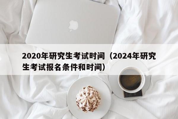 2020年研究生考试时间（2024年研究生考试报名条件和时间）