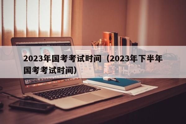 2023年国考考试时间（2023年下半年国考考试时间）