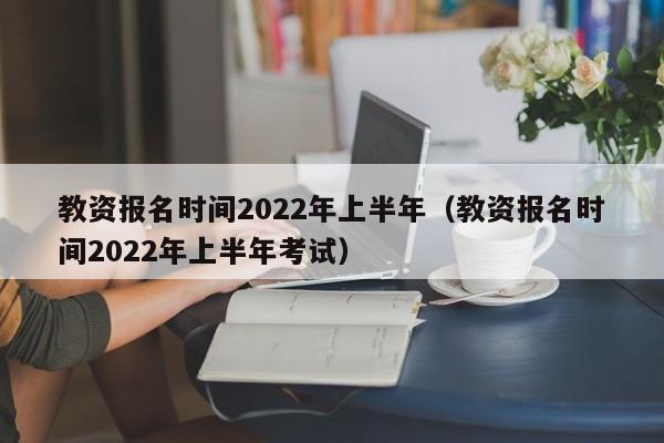 教资报名时间2022年上半年（教资报名时间2022年上半年考试）