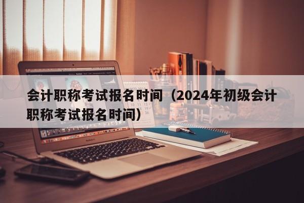 会计职称考试报名时间（2024年初级会计职称考试报名时间）