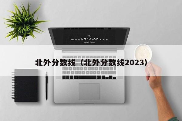 北外分数线（北外分数线2023）