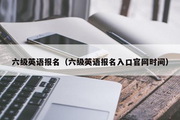 六级英语报名（六级英语报名入口官网时间）